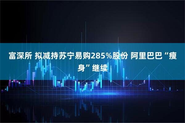富深所 拟减持苏宁易购285%股份 阿里巴巴“瘦身”继续