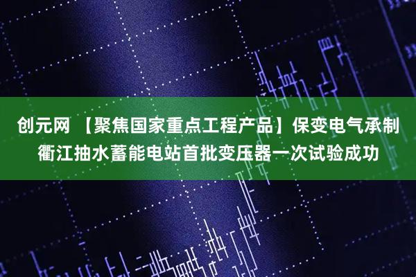 创元网 【聚焦国家重点工程产品】保变电气承制衢江抽水蓄能电站首批变压器一次试验成功