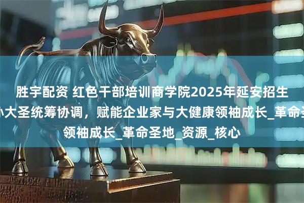 胜宇配资 红色干部培训商学院2025年延安招生启动，秘书长孙大圣统筹协调，赋能企业家与大健康领袖成长_革命圣地_资源_核心