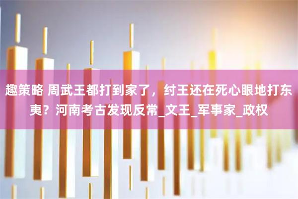 趣策略 周武王都打到家了,纣王还在死心眼地打东夷?河南考古发现反常_文王_军事家_政权