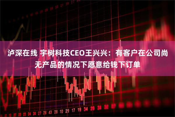 泸深在线 宇树科技CEO王兴兴：有客户在公司尚无产品的情况下愿意给钱下订单
