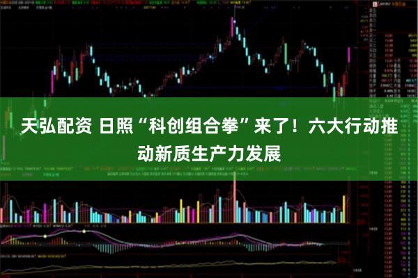 天弘配资 日照“科创组合拳”来了！六大行动推动新质生产力发展