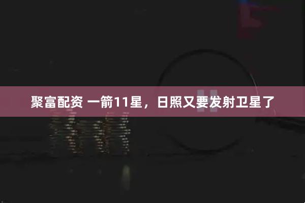 聚富配资 一箭11星，日照又要发射卫星了