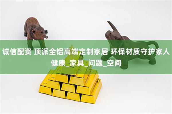 诚信配资 顶派全铝高端定制家居 环保材质守护家人健康_家具_问题_空间