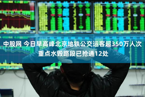 中股网 今日早高峰北京地铁公交运客超350万人次 重点水毁路段已抢通12处