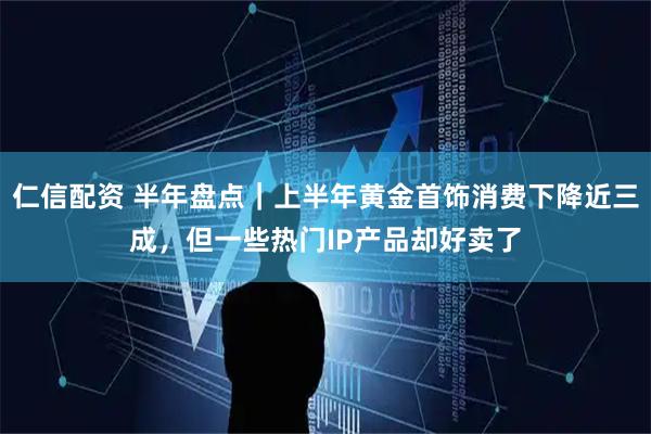 仁信配资 半年盘点｜上半年黄金首饰消费下降近三成，但一些热门IP产品却好卖了