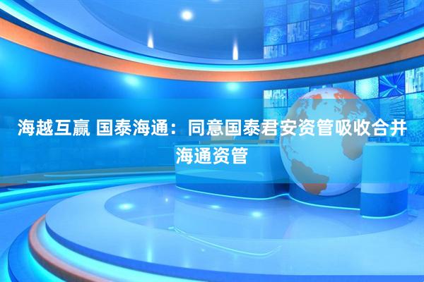 海越互赢 国泰海通：同意国泰君安资管吸收合并海通资管