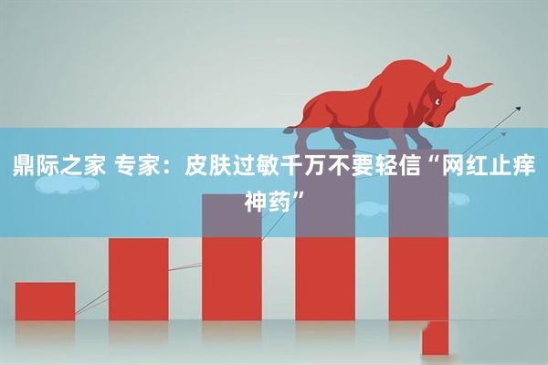 鼎际之家 专家：皮肤过敏千万不要轻信“网红止痒神药”