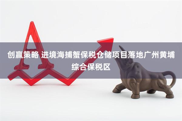 创赢策略 进境海捕蟹保税仓储项目落地广州黄埔综合保税区