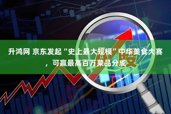 升鸿网 京东发起“史上最大规模”中华美食大赛，可赢最高百万菜品分成
