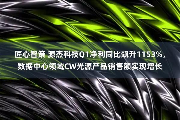 匠心智策 源杰科技Q1净利同比飙升1153%，数据中心领域CW光源产品销售额实现增长