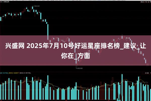 兴盛网 2025年7月10号好运星座排名榜_建议_让你在_方面