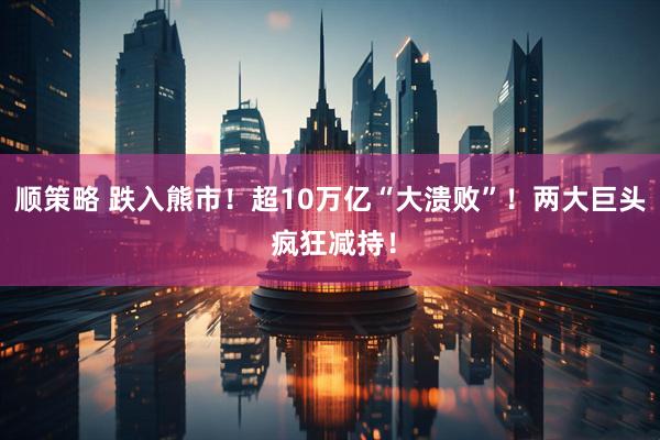 顺策略 跌入熊市！超10万亿“大溃败”！两大巨头 疯狂减持！