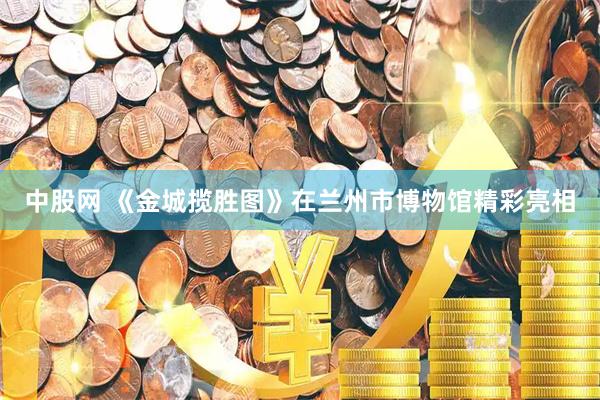 中股网 《金城揽胜图》在兰州市博物馆精彩亮相