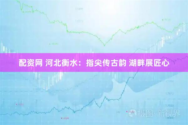 配资网 河北衡水：指尖传古韵 湖畔展匠心