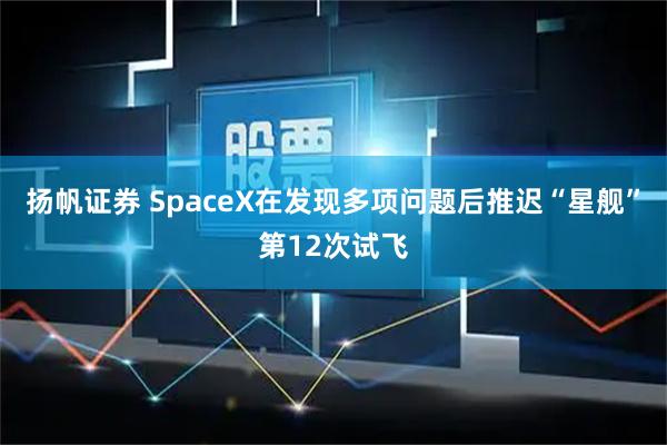 扬帆证券 SpaceX在发现多项问题后推迟“星舰”第12次试飞