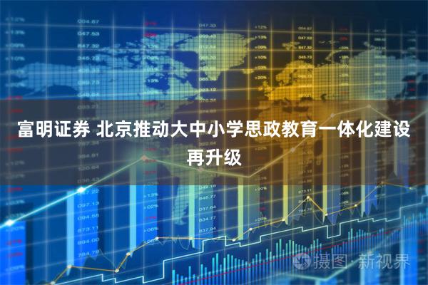 富明证券 北京推动大中小学思政教育一体化建设再升级
