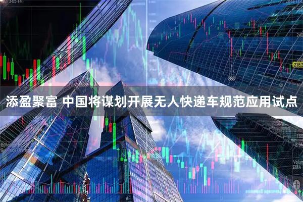 添盈聚富 中国将谋划开展无人快递车规范应用试点