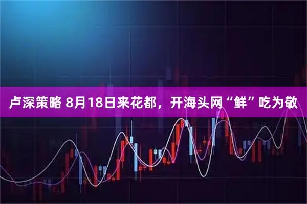 卢深策略 8月18日来花都，开海头网“鲜”吃为敬
