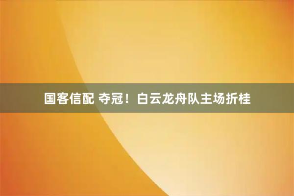 国客信配 夺冠！白云龙舟队主场折桂