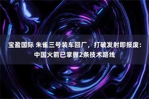 宝盈国际 朱雀三号装车回厂,打破发射即报废:中国火箭已掌握2条技术路线