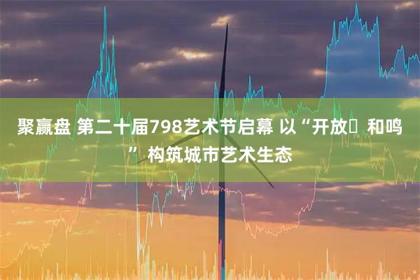 聚赢盘 第二十届798艺术节启幕 以“开放・和鸣” 构筑城市艺术生态