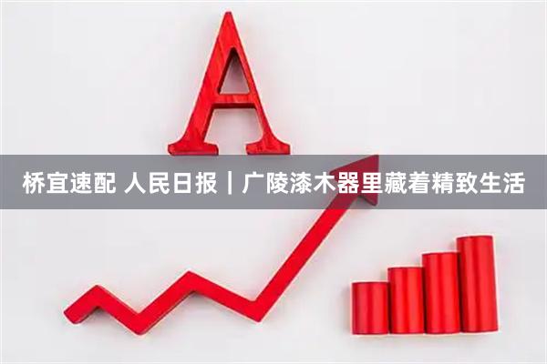 桥宜速配 人民日报｜广陵漆木器里藏着精致生活